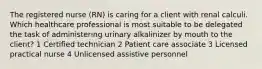 The registered nurse (RN) is caring for a client with renal calculi. Which healthcare professional is most suitable to be delegated the task of administering urinary alkalinizer by mouth to the client? 1 Certified technician 2 Patient care associate 3 Licensed practical nurse 4 Unlicensed assistive personnel