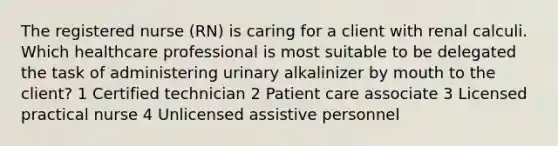 The registered nurse (RN) is caring for a client with renal calculi. Which healthcare professional is most suitable to be delegated the task of administering urinary alkalinizer by mouth to the client? 1 Certified technician 2 Patient care associate 3 Licensed practical nurse 4 Unlicensed assistive personnel