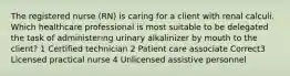 The registered nurse (RN) is caring for a client with renal calculi. Which healthcare professional is most suitable to be delegated the task of administering urinary alkalinizer by mouth to the client? 1 Certified technician 2 Patient care associate Correct3 Licensed practical nurse 4 Unlicensed assistive personnel