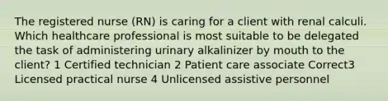 The registered nurse (RN) is caring for a client with renal calculi. Which healthcare professional is most suitable to be delegated the task of administering urinary alkalinizer by mouth to the client? 1 Certified technician 2 Patient care associate Correct3 Licensed practical nurse 4 Unlicensed assistive personnel