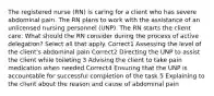 The registered nurse (RN) is caring for a client who has severe abdominal pain. The RN plans to work with the assistance of an unlicensed nursing personnel (UNP). The RN starts the client care. What should the RN consider during the process of active delegation? Select all that apply. Correct1 Assessing the level of the client's abdominal pain Correct2 Directing the UNP to assist the client while toileting 3 Advising the client to take pain medication when needed Correct4 Ensuring that the UNP is accountable for successful completion of the task 5 Explaining to the client about the reason and cause of abdominal pain