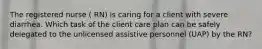 The registered nurse ( RN) is caring for a client with severe diarrhea. Which task of the client care plan can be safely delegated to the unlicensed assistive personnel (UAP) by the RN?