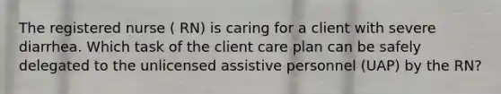 The registered nurse ( RN) is caring for a client with severe diarrhea. Which task of the client care plan can be safely delegated to the unlicensed assistive personnel (UAP) by the RN?