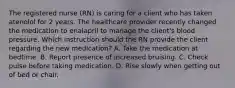 The registered nurse (RN) is caring for a client who has taken atenolol for 2 years. The healthcare provider recently changed the medication to enalapril to manage the client's blood pressure. Which instruction should the RN provide the client regarding the new medication? A. Take the medication at bedtime. B. Report presence of increased bruising. C. Check pulse before taking medication. D. Rise slowly when getting out of bed or chair.