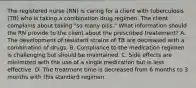 The registered nurse (RN) is caring for a client with tuberculosis (TB) who is taking a combination drug regimen. The client complains about taking "so many pills." What information should the RN provide to the client about the prescribed treatement? A. The development of resistant strains of TB are decreased with a combination of drugs. B. Compliance to the medication regimen is challenging but should be maintained. C. Side effects are minimized with the use of a single medication but is less effective. D. The treatment time is decreased from 6 months to 3 months with this standard regimen.