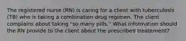 The registered nurse (RN) is caring for a client with tuberculosis (TB) who is taking a combination drug regimen. The client complains about taking "so many pills." What information should the RN provide to the client about the prescribed treatement?