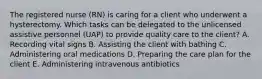 The registered nurse (RN) is caring for a client who underwent a hysterectomy. Which tasks can be delegated to the unlicensed assistive personnel (UAP) to provide quality care to the client? A. Recording vital signs B. Assisting the client with bathing C. Administering oral medications D. Preparing the care plan for the client E. Administering intravenous antibiotics