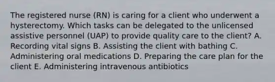 The registered nurse (RN) is caring for a client who underwent a hysterectomy. Which tasks can be delegated to the unlicensed assistive personnel (UAP) to provide quality care to the client? A. Recording vital signs B. Assisting the client with bathing C. Administering oral medications D. Preparing the care plan for the client E. Administering intravenous antibiotics