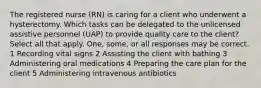 The registered nurse (RN) is caring for a client who underwent a hysterectomy. Which tasks can be delegated to the unlicensed assistive personnel (UAP) to provide quality care to the client? Select all that apply. One, some, or all responses may be correct. 1 Recording vital signs 2 Assisting the client with bathing 3 Administering oral medications 4 Preparing the care plan for the client 5 Administering intravenous antibiotics