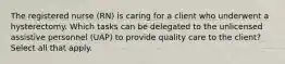 The registered nurse (RN) is caring for a client who underwent a hysterectomy. Which tasks can be delegated to the unlicensed assistive personnel (UAP) to provide quality care to the client? Select all that apply.