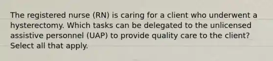 The registered nurse (RN) is caring for a client who underwent a hysterectomy. Which tasks can be delegated to the unlicensed assistive personnel (UAP) to provide quality care to the client? Select all that apply.