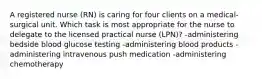 A registered nurse (RN) is caring for four clients on a medical-surgical unit. Which task is most appropriate for the nurse to delegate to the licensed practical nurse (LPN)? -administering bedside blood glucose testing -administering blood products -administering intravenous push medication -administering chemotherapy