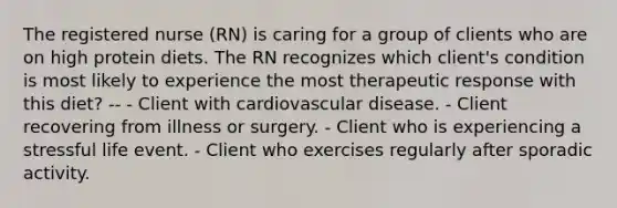 The registered nurse (RN) is caring for a group of clients who are on high protein diets. The RN recognizes which client's condition is most likely to experience the most therapeutic response with this diet? -- - Client with cardiovascular disease. - Client recovering from illness or surgery. - Client who is experiencing a stressful life event. - Client who exercises regularly after sporadic activity.