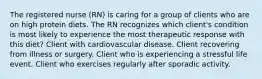 The registered nurse (RN) is caring for a group of clients who are on high protein diets. The RN recognizes which client's condition is most likely to experience the most therapeutic response with this diet? Client with cardiovascular disease. Client recovering from illness or surgery. Client who is experiencing a stressful life event. Client who exercises regularly after sporadic activity.