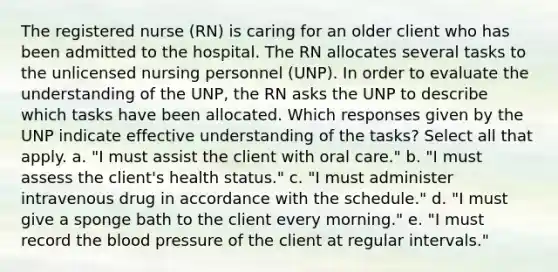 The registered nurse (RN) is caring for an older client who has been admitted to the hospital. The RN allocates several tasks to the unlicensed nursing personnel (UNP). In order to evaluate the understanding of the UNP, the RN asks the UNP to describe which tasks have been allocated. Which responses given by the UNP indicate effective understanding of the tasks? Select all that apply. a. "I must assist the client with oral care." b. "I must assess the client's health status." c. "I must administer intravenous drug in accordance with the schedule." d. "I must give a sponge bath to the client every morning." e. "I must record the blood pressure of the client at regular intervals."