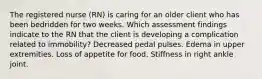 The registered nurse (RN) is caring for an older client who has been bedridden for two weeks. Which assessment findings indicate to the RN that the client is developing a complication related to immobility? Decreased pedal pulses. Edema in upper extremities. Loss of appetite for food. Stiffness in right ankle joint.