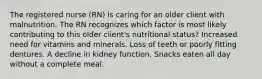 The registered nurse (RN) is caring for an older client with malnutrition. The RN recognizes which factor is most likely contributing to this older client's nutritional status? Increased need for vitamins and minerals. Loss of teeth or poorly fitting dentures. A decline in kidney function. Snacks eaten all day without a complete meal.