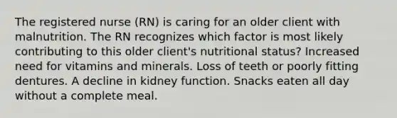 The registered nurse (RN) is caring for an older client with malnutrition. The RN recognizes which factor is most likely contributing to this older client's nutritional status? Increased need for vitamins and minerals. Loss of teeth or poorly fitting dentures. A decline in kidney function. Snacks eaten all day without a complete meal.