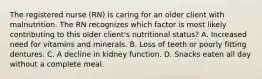 The registered nurse (RN) is caring for an older client with malnutrition. The RN recognizes which factor is most likely contributing to this older client's nutritional status? A. Increased need for vitamins and minerals. B. Loss of teeth or poorly fitting dentures. C. A decline in kidney function. D. Snacks eaten all day without a complete meal.