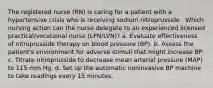 The registered nurse (RN) is caring for a patient with a hypertensive crisis who is receiving sodium nitroprusside . Which nursing action can the nurse delegate to an experienced licensed practical/vocational nurse (LPN/LVN)? a. Evaluate effectiveness of nitroprusside therapy on blood pressure (BP). b. Assess the patient's environment for adverse stimuli that might increase BP. c. Titrate nitroprusside to decrease mean arterial pressure (MAP) to 115 mm Hg. d. Set up the automatic noninvasive BP machine to take readings every 15 minutes.