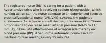 The registered nurse (RN) is caring for a patient with a hypertensive crisis who is receiving sodium nitroprusside. Which nursing action can the nurse delegate to an experienced licensed practical/vocational nurse (LPN/VN)? a.Assess the patient's environment for adverse stimuli that might increase BP. b.Titrate nitroprusside to decrease mean arterial pressure (MAP) to 115 mm Hg. c.Evaluate effectiveness of nitroprusside therapy on blood pressure (BP). d.Set up the automatic noninvasive BP machine to take readings every 15 minutes.