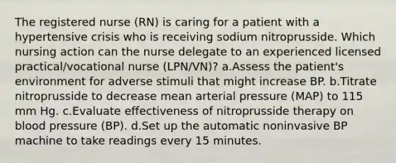 The registered nurse (RN) is caring for a patient with a hypertensive crisis who is receiving sodium nitroprusside. Which nursing action can the nurse delegate to an experienced licensed practical/vocational nurse (LPN/VN)? a.Assess the patient's environment for adverse stimuli that might increase BP. b.Titrate nitroprusside to decrease mean arterial pressure (MAP) to 115 mm Hg. c.Evaluate effectiveness of nitroprusside therapy on blood pressure (BP). d.Set up the automatic noninvasive BP machine to take readings every 15 minutes.