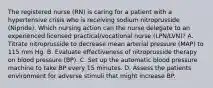 The registered nurse (RN) is caring for a patient with a hypertensive crisis who is receiving sodium nitroprusside (Nipride). Which nursing action can the nurse delegate to an experienced licensed practical/vocational nurse (LPN/LVN)? A. Titrate nitroprusside to decrease mean arterial pressure (MAP) to 115 mm Hg. B. Evaluate effectiveness of nitroprusside therapy on blood pressure (BP). C. Set up the automatic blood pressure machine to take BP every 15 minutes. D. Assess the patients environment for adverse stimuli that might increase BP.