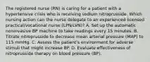 The registered nurse (RN) is caring for a patient with a hypertensive crisis who is receiving sodium nitroprusside. Which nursing action can the nurse delegate to an experienced licensed practical/vocational nurse (LPN/LVN)? A. Set up the automatic noninvasive BP machine to take readings every 15 minutes. B. Titrate nitroprusside to decrease mean arterial pressure (MAP) to 115 mmHg. C. Assess the patient's environment for adverse stimuli that might increase BP. D. Evaluate effectiveness of nitroprusside therapy on blood pressure (BP).