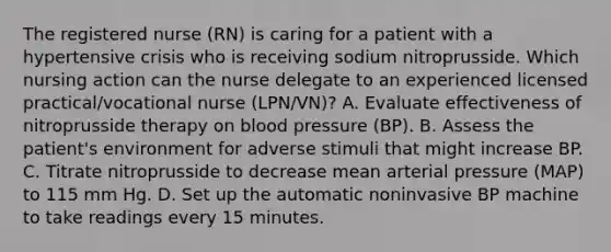 The registered nurse (RN) is caring for a patient with a hypertensive crisis who is receiving sodium nitroprusside. Which nursing action can the nurse delegate to an experienced licensed practical/vocational nurse (LPN/VN)? A. Evaluate effectiveness of nitroprusside therapy on blood pressure (BP). B. Assess the patient's environment for adverse stimuli that might increase BP. C. Titrate nitroprusside to decrease mean arterial pressure (MAP) to 115 mm Hg. D. Set up the automatic noninvasive BP machine to take readings every 15 minutes.