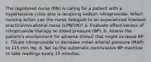 The registered nurse (RN) is caring for a patient with a hypertensive crisis who is receiving sodium nitroprusside. Which nursing action can the nurse delegate to an experienced licensed practical/vocational nurse (LPN/VN)? a. Evaluate effectiveness of nitroprusside therapy on blood pressure (BP). b. Assess the patient's environment for adverse stimuli that might increase BP. c. Titrate nitroprusside to decrease mean arterial pressure (MAP) to 115 mm Hg. d. Set up the automatic noninvasive BP machine to take readings every 15 minutes.