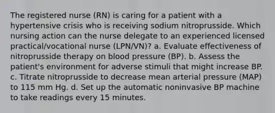 The registered nurse (RN) is caring for a patient with a hypertensive crisis who is receiving sodium nitroprusside. Which nursing action can the nurse delegate to an experienced licensed practical/vocational nurse (LPN/VN)? a. Evaluate effectiveness of nitroprusside therapy on blood pressure (BP). b. Assess the patient's environment for adverse stimuli that might increase BP. c. Titrate nitroprusside to decrease mean arterial pressure (MAP) to 115 mm Hg. d. Set up the automatic noninvasive BP machine to take readings every 15 minutes.