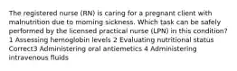 The registered nurse (RN) is caring for a pregnant client with malnutrition due to morning sickness. Which task can be safely performed by the licensed practical nurse (LPN) in this condition? 1 Assessing hemoglobin levels 2 Evaluating nutritional status Correct3 Administering oral antiemetics 4 Administering intravenous fluids