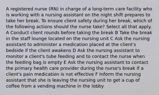 A registered nurse (RN) in charge of a long-term care facility who is working with a nursing assistant on the night shift prepares to take her break. To ensure client safety during her break, which of the following actions should the nurse take? Select all that apply. A Conduct client rounds before taking the break B Take the break in the staff lounge located on the nursing unit C Ask the nursing assistant to administer a medication placed at the client's bedside if the client awakens D Ask the nursing assistant to monitor a client's tube feeding and to contact the nurse when the feeding bag is empty E Ask the nursing assistant to contact the primary health care provider during the nurse's break if a client's pain medication is not effective F Inform the nursing assistant that she is leaving the nursing unit to get a cup of coffee from a vending machine in the lobby