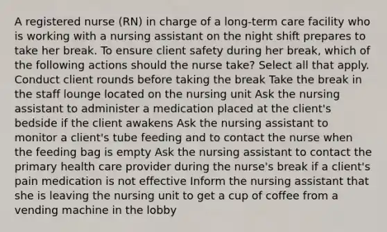 A registered nurse (RN) in charge of a long-term care facility who is working with a nursing assistant on the night shift prepares to take her break. To ensure client safety during her break, which of the following actions should the nurse take? Select all that apply. Conduct client rounds before taking the break Take the break in the staff lounge located on the nursing unit Ask the nursing assistant to administer a medication placed at the client's bedside if the client awakens Ask the nursing assistant to monitor a client's tube feeding and to contact the nurse when the feeding bag is empty Ask the nursing assistant to contact the primary health care provider during the nurse's break if a client's pain medication is not effective Inform the nursing assistant that she is leaving the nursing unit to get a cup of coffee from a vending machine in the lobby