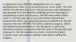 A registered nurse (RN) has delegated care of a newly postoperative client to a licensed practical nurse (LPN). The LPN notifies the RN that the client's blood pressure and respirations are elevated from the baseline readings and that the client is complaining of pain and dyspnea. The RN takes which action next? A. the RN need not to carry out further assessment because the LPN is very experienced and trustworthy B. the RN requests that the LPN offer the client a opioid analgesic, which has ordered postoperatively C. the RN places a call to the attending surgeon and reports that the client is having pain and dyspneic D. the RN assesses the client, checks the client's surgical notes, and gathers addition data before calling the surgeon