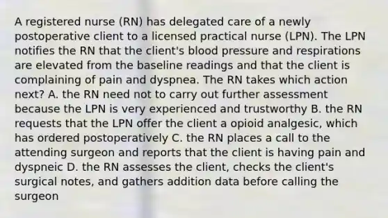 A registered nurse (RN) has delegated care of a newly postoperative client to a licensed practical nurse (LPN). The LPN notifies the RN that the client's blood pressure and respirations are elevated from the baseline readings and that the client is complaining of pain and dyspnea. The RN takes which action next? A. the RN need not to carry out further assessment because the LPN is very experienced and trustworthy B. the RN requests that the LPN offer the client a opioid analgesic, which has ordered postoperatively C. the RN places a call to the attending surgeon and reports that the client is having pain and dyspneic D. the RN assesses the client, checks the client's surgical notes, and gathers addition data before calling the surgeon