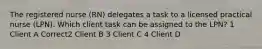 The registered nurse (RN) delegates a task to a licensed practical nurse (LPN). Which client task can be assigned to the LPN? 1 Client A Correct2 Client B 3 Client C 4 Client D