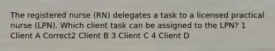 The registered nurse (RN) delegates a task to a licensed practical nurse (LPN). Which client task can be assigned to the LPN? 1 Client A Correct2 Client B 3 Client C 4 Client D