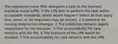 The registered nurse (RN) delegates a task to the licensed practical nurse (LPN). If the LPN fails to perform the task within acceptable standards, which would happen? Select all that apply. One, some, or all responses may be correct. 1 A potential for nursing malpractice emerges. 2 The institution remains legally responsible for the situation. 3 The accountability for care remains with the RN. 4 The licensure of the LPN would be revoked. 5 The accountability for care remains with the LPN.