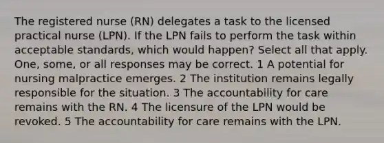 The registered nurse (RN) delegates a task to the licensed practical nurse (LPN). If the LPN fails to perform the task within acceptable standards, which would happen? Select all that apply. One, some, or all responses may be correct. 1 A potential for nursing malpractice emerges. 2 The institution remains legally responsible for the situation. 3 The accountability for care remains with the RN. 4 The licensure of the LPN would be revoked. 5 The accountability for care remains with the LPN.