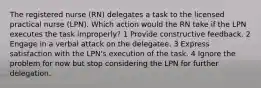 The registered nurse (RN) delegates a task to the licensed practical nurse (LPN). Which action would the RN take if the LPN executes the task improperly? 1 Provide constructive feedback. 2 Engage in a verbal attack on the delegatee. 3 Express satisfaction with the LPN's execution of the task. 4 Ignore the problem for now but stop considering the LPN for further delegation.