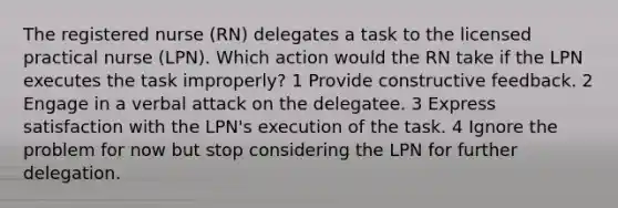 The registered nurse (RN) delegates a task to the licensed practical nurse (LPN). Which action would the RN take if the LPN executes the task improperly? 1 Provide constructive feedback. 2 Engage in a verbal attack on the delegatee. 3 Express satisfaction with the LPN's execution of the task. 4 Ignore the problem for now but stop considering the LPN for further delegation.