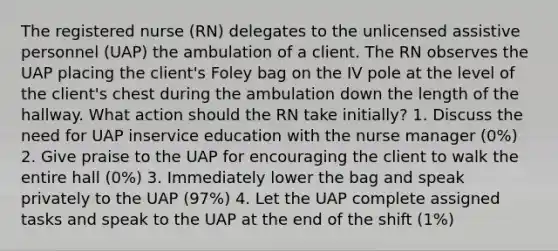 The registered nurse (RN) delegates to the unlicensed assistive personnel (UAP) the ambulation of a client. The RN observes the UAP placing the client's Foley bag on the IV pole at the level of the client's chest during the ambulation down the length of the hallway. What action should the RN take initially? 1. Discuss the need for UAP inservice education with the nurse manager (0%) 2. Give praise to the UAP for encouraging the client to walk the entire hall (0%) 3. Immediately lower the bag and speak privately to the UAP (97%) 4. Let the UAP complete assigned tasks and speak to the UAP at the end of the shift (1%)