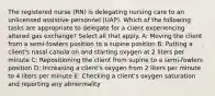 The registered nurse (RN) is delegating nursing care to an unlicensed assistive personnel (UAP). Which of the following tasks are appropriate to delegate for a client experiencing altered gas exchange? Select all that apply. A: Moving the client from a semi-fowlers position to a supine position B: Putting a client's nasal canula on and starting oxygen at 2 liters per minute C: Repositioning the client from supine to a semi-fowlers position D: Increasing a client's oxygen from 2 liters per minute to 4 liters per minute E: Checking a client's oxygen saturation and reporting any abnormality