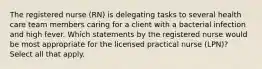 The registered nurse (RN) is delegating tasks to several health care team members caring for a client with a bacterial infection and high fever. Which statements by the registered nurse would be most appropriate for the licensed practical nurse (LPN)? Select all that apply.
