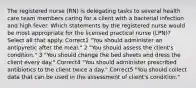 The registered nurse (RN) is delegating tasks to several health care team members caring for a client with a bacterial infection and high fever. Which statements by the registered nurse would be most appropriate for the licensed practical nurse (LPN)? Select all that apply. Correct1 "You should administer an antipyretic after the meal." 2 "You should assess the client's condition." 3 "You should change the bed sheets and dress the client every day." Correct4 "You should administer prescribed antibiotics to the client twice a day." Correct5 "You should collect data that can be used in the assessment of client's condition."