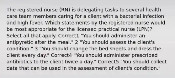 The registered nurse (RN) is delegating tasks to several health care team members caring for a client with a bacterial infection and high fever. Which statements by the registered nurse would be most appropriate for the licensed practical nurse (LPN)? Select all that apply. Correct1 "You should administer an antipyretic after the meal." 2 "You should assess the client's condition." 3 "You should change the bed sheets and dress the client every day." Correct4 "You should administer prescribed antibiotics to the client twice a day." Correct5 "You should collect data that can be used in the assessment of client's condition."