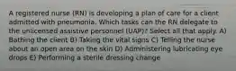 A registered nurse (RN) is developing a plan of care for a client admitted with pneumonia. Which tasks can the RN delegate to the unlicensed assistive personnel (UAP)? Select all that apply. A) Bathing the client B) Taking the vital signs C) Telling the nurse about an open area on the skin D) Administering lubricating eye drops E) Performing a sterile dressing change