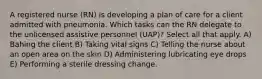 A registered nurse (RN) is developing a plan of care for a client admitted with pneumonia. Which tasks can the RN delegate to the unlicensed assistive personnel (UAP)? Select all that apply. A) Bahing the client B) Taking vital signs C) Telling the nurse about an open area on the skin D) Administering lubricating eye drops E) Performing a sterile dressing change.