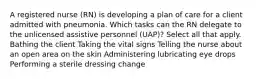 A registered nurse (RN) is developing a plan of care for a client admitted with pneumonia. Which tasks can the RN delegate to the unlicensed assistive personnel (UAP)? Select all that apply. Bathing the client Taking the vital signs Telling the nurse about an open area on the skin Administering lubricating eye drops Performing a sterile dressing change